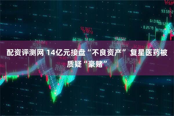 配资评测网 14亿元接盘“不良资产” 复星医药被质疑“豪赌”
