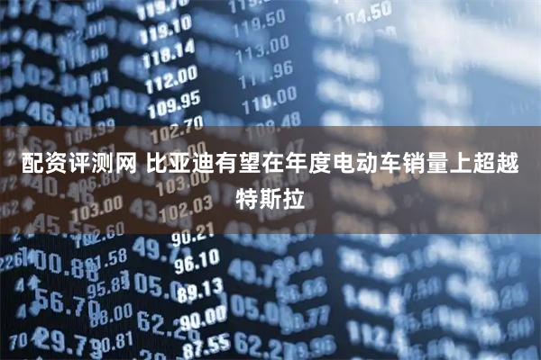配资评测网 比亚迪有望在年度电动车销量上超越特斯拉