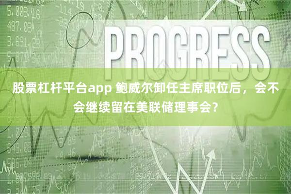 股票杠杆平台app 鲍威尔卸任主席职位后，会不会继续留在美联储理事会？