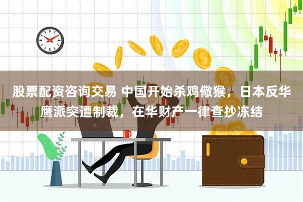 股票配资咨询交易 中国开始杀鸡儆猴，日本反华鹰派突遭制裁，在华财产一律查抄冻结