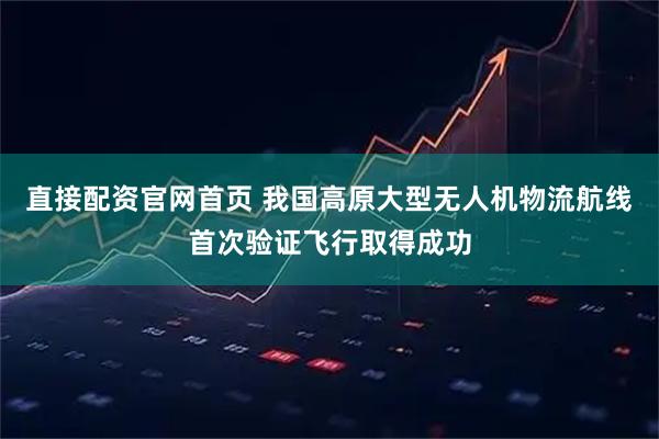 直接配资官网首页 我国高原大型无人机物流航线首次验证飞行取得成功