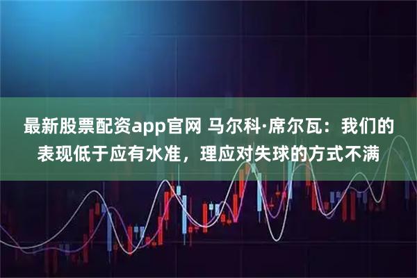 最新股票配资app官网 马尔科·席尔瓦：我们的表现低于应有水准，理应对失球的方式不满