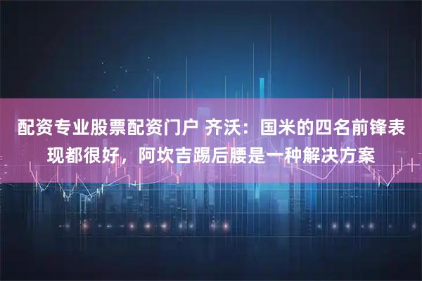 配资专业股票配资门户 齐沃：国米的四名前锋表现都很好，阿坎吉踢后腰是一种解决方案
