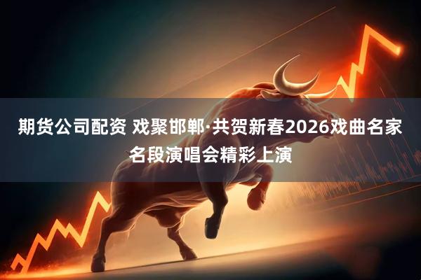 期货公司配资 戏聚邯郸·共贺新春2026戏曲名家名段演唱会精彩上演