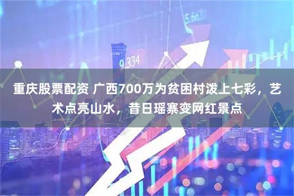 重庆股票配资 广西700万为贫困村泼上七彩，艺术点亮山水，昔日瑶寨变网红景点