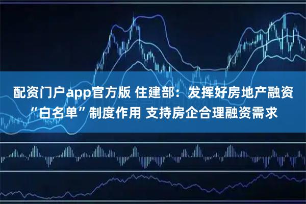 配资门户app官方版 住建部：发挥好房地产融资“白名单”制度作用 支持房企合理融资需求
