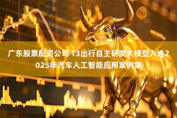 广东股票配资公司 T3出行自主研发大模型入选2025年汽车人工智能应用案例集