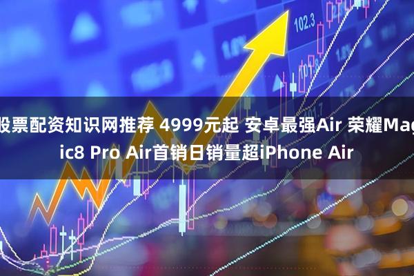 股票配资知识网推荐 4999元起 安卓最强Air 荣耀Magic8 Pro Air首销日销量超iPhone Air
