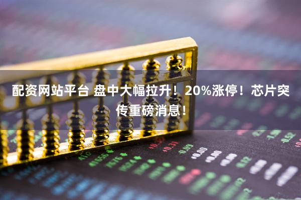 配资网站平台 盘中大幅拉升！20%涨停！芯片突传重磅消息！