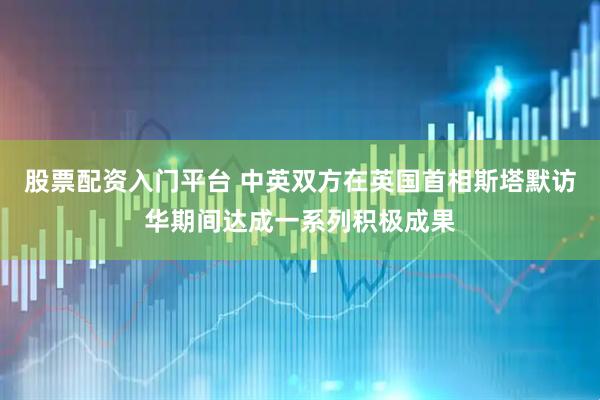 股票配资入门平台 中英双方在英国首相斯塔默访华期间达成一系列积极成果