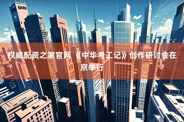 权威配资之家官网 《中华考工记》创作研讨会在京举行