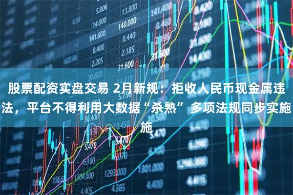 股票配资实盘交易 2月新规：拒收人民币现金属违法，平台不得利用大数据“杀熟” 多项法规同步实施