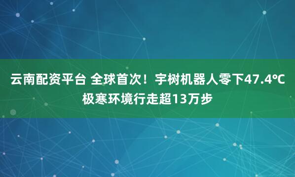 云南配资平台 全球首次！宇树机器人零下47.4℃极寒环境行走超13万步