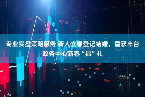 专业实盘策略服务 新人立春登记结婚，喜获丰台政务中心新春“福”礼