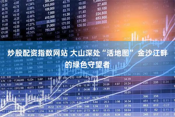 炒股配资指数网站 大山深处“活地图” 金沙江畔的绿色守望者