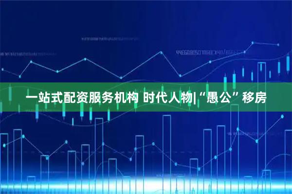 一站式配资服务机构 时代人物|“愚公”移房