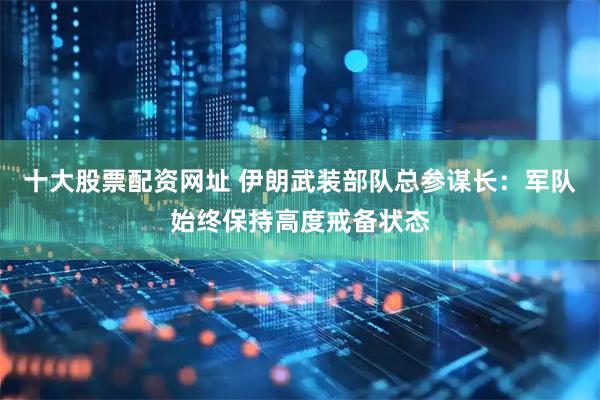 十大股票配资网址 伊朗武装部队总参谋长：军队始终保持高度戒备状态