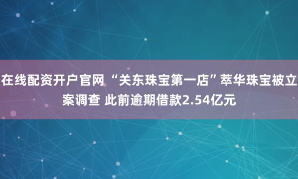 在线配资开户官网 “关东珠宝第一店”萃华珠宝被立案调查 此前逾期借款2.54亿元