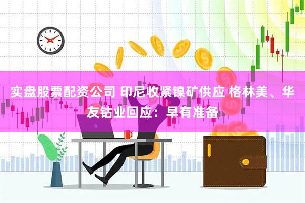 实盘股票配资公司 印尼收紧镍矿供应 格林美、华友钴业回应：早有准备