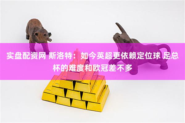 实盘配资网 斯洛特：如今英超更依赖定位球 足总杯的难度和欧冠差不多