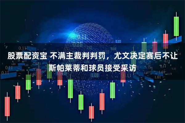 股票配资宝 不满主裁判判罚，尤文决定赛后不让斯帕莱蒂和球员接受采访