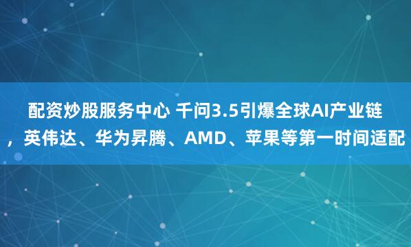 配资炒股服务中心 千问3.5引爆全球AI产业链，英伟达、华为昇腾、AMD、苹果等第一时间适配