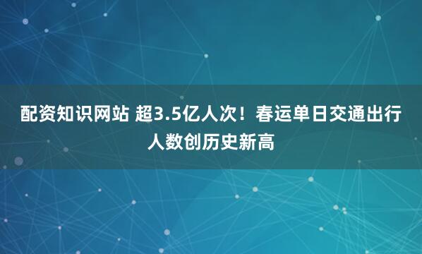 配资知识网站 超3.5亿人次！春运单日交通出行人数创历史新高