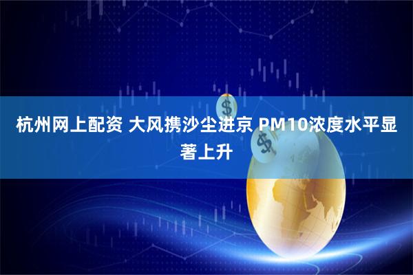 杭州网上配资 大风携沙尘进京 PM10浓度水平显著上升