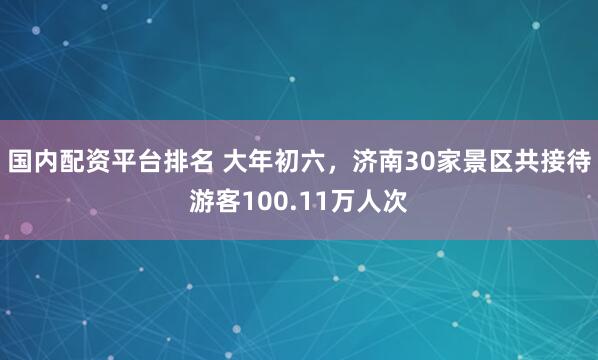 国内配资平台排名 大年初六，济南30家景区共接待游客100.11万人次