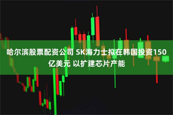 哈尔滨股票配资公司 SK海力士拟在韩国投资150亿美元 以扩建芯片产能