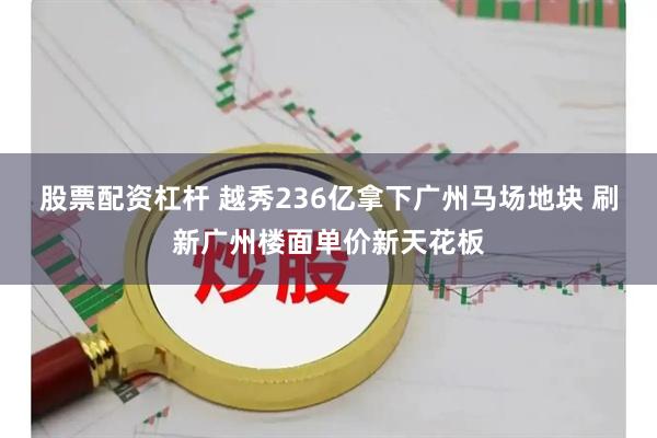 股票配资杠杆 越秀236亿拿下广州马场地块 刷新广州楼面单价新天花板