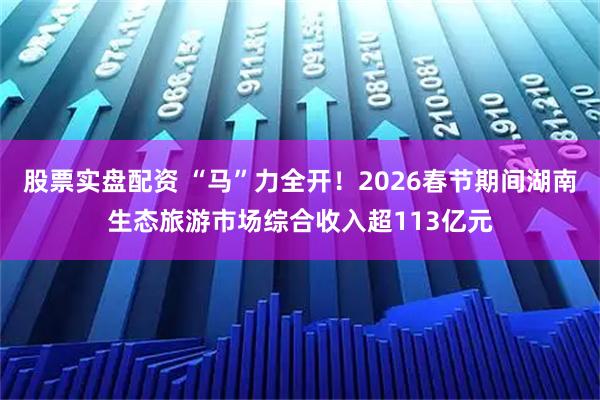 股票实盘配资 “马”力全开！2026春节期间湖南生态旅游市场综合收入超113亿元