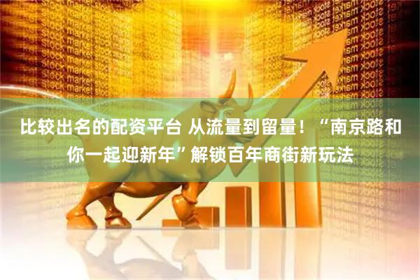 比较出名的配资平台 从流量到留量！“南京路和你一起迎新年”解锁百年商街新玩法