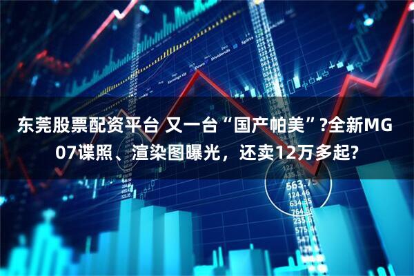 东莞股票配资平台 又一台“国产帕美”?全新MG 07谍照、渲染图曝光，还卖12万多起?