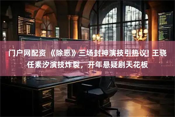 门户网配资 《除恶》三场封神演技引热议! 王骁任素汐演技炸裂，开年悬疑剧天花板