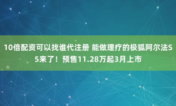 10倍配资可以找谁代注册 能做理疗的极狐阿尔法S5来了！预售11.28万起3月上市