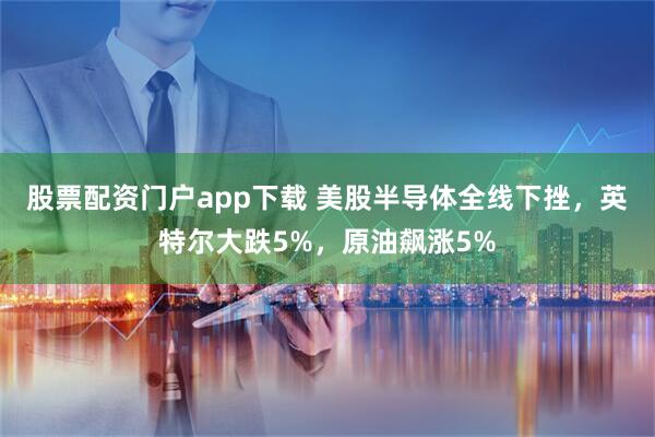 股票配资门户app下载 美股半导体全线下挫，英特尔大跌5%，原油飙涨5%