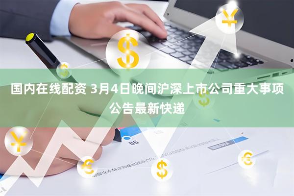国内在线配资 3月4日晚间沪深上市公司重大事项公告最新快递