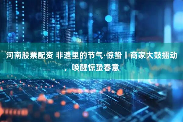 河南股票配资 非遗里的节气·惊蛰丨商家大鼓擂动，唤醒惊蛰春意