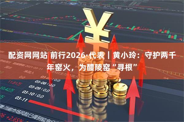 配资网网站 前行2026·代表｜黄小玲：守护两千年窑火，为醴陵窑“寻根”