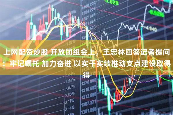 上网配资炒股 开放团组会上，王忠林回答记者提问：牢记嘱托 加力奋进 以实干实绩推动支点建设取得