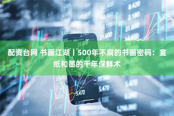 配资台网 书画江湖丨500年不腐的书画密码：宣纸和墨的千年保鲜术