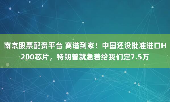 南京股票配资平台 离谱到家！中国还没批准进口H200芯片，特朗普就急着给我们定7.5万