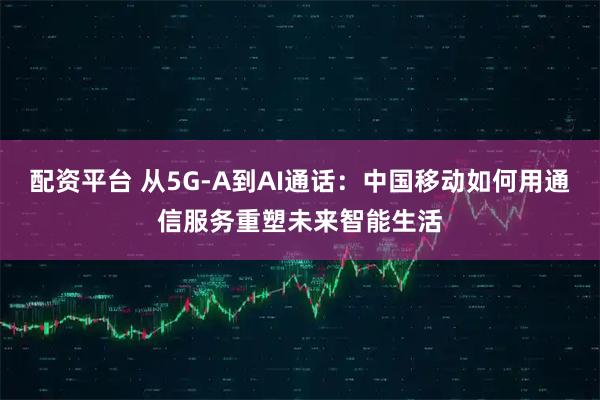 配资平台 从5G-A到AI通话：中国移动如何用通信服务重塑未来智能生活