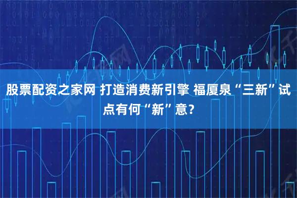 股票配资之家网 打造消费新引擎 福厦泉“三新”试点有何“新”意？