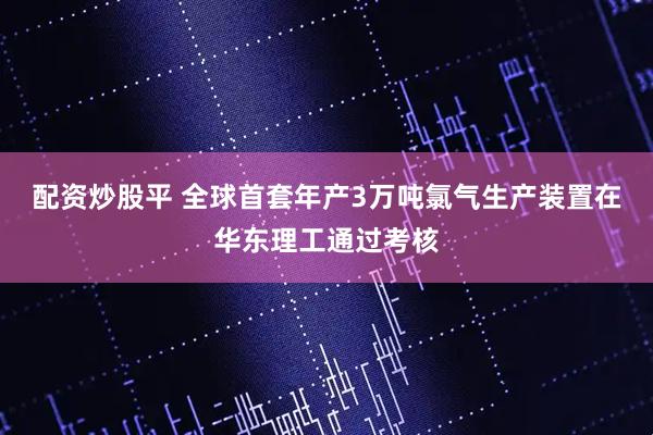 配资炒股平 全球首套年产3万吨氯气生产装置在华东理工通过考核