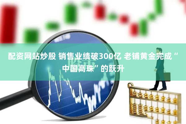 配资网站炒股 销售业绩破300亿 老铺黄金完成“中国高珠”的跃升