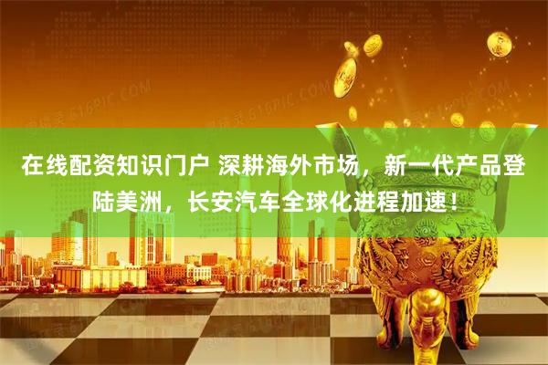 在线配资知识门户 深耕海外市场，新一代产品登陆美洲，长安汽车全球化进程加速！
