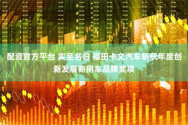 配资官方平台 实至名归 福田卡文汽车斩获年度创新发展商用车品牌奖项
