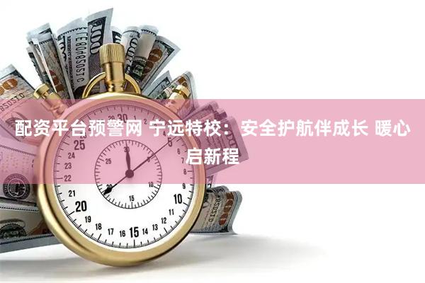 配资平台预警网 宁远特校：安全护航伴成长 暖心启新程